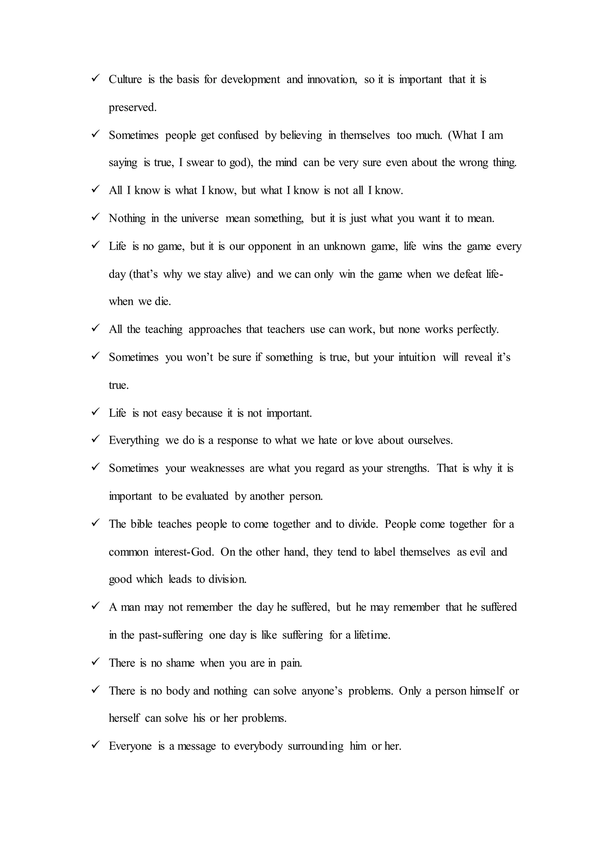  Culture is the basis for development and innovation, so it is important that it is
preserved.
 Sometimes people get confused by believing in themselves too much. (What I am
saying is true, I swear to god), the mind can be very sure even about the wrong thing.
 All I know is what I know, but what I know is not all I know.
 Nothing in the universe mean something, but it is just what you want it to mean.
 Life is no game, but it is our opponent in an unknown game, life wins the game every
day (that’s why we stay alive) and we can only win the game when we defeat life-
when we die.
 All the teaching approaches that teachers use can work, but none works perfectly.
 Sometimes you won’t be sure if something is true, but your intuition will reveal it’s
true.
 Life is not easy because it is not important.
 Everything we do is a response to what we hate or love about ourselves.
 Sometimes your weaknesses are what you regard as your strengths. That is why it is
important to be evaluated by another person.
 The bible teaches people to come together and to divide. People come together for a
common interest-God. On the other hand, they tend to label themselves as evil and
good which leads to division.
 A man may not remember the day he suffered, but he may remember that he suffered
in the past-suffering one day is like suffering for a lifetime.
 There is no shame when you are in pain.
 There is no body and nothing can solve anyone’s problems. Only a person himself or
herself can solve his or her problems.
 Everyone is a message to everybody surrounding him or her.
 