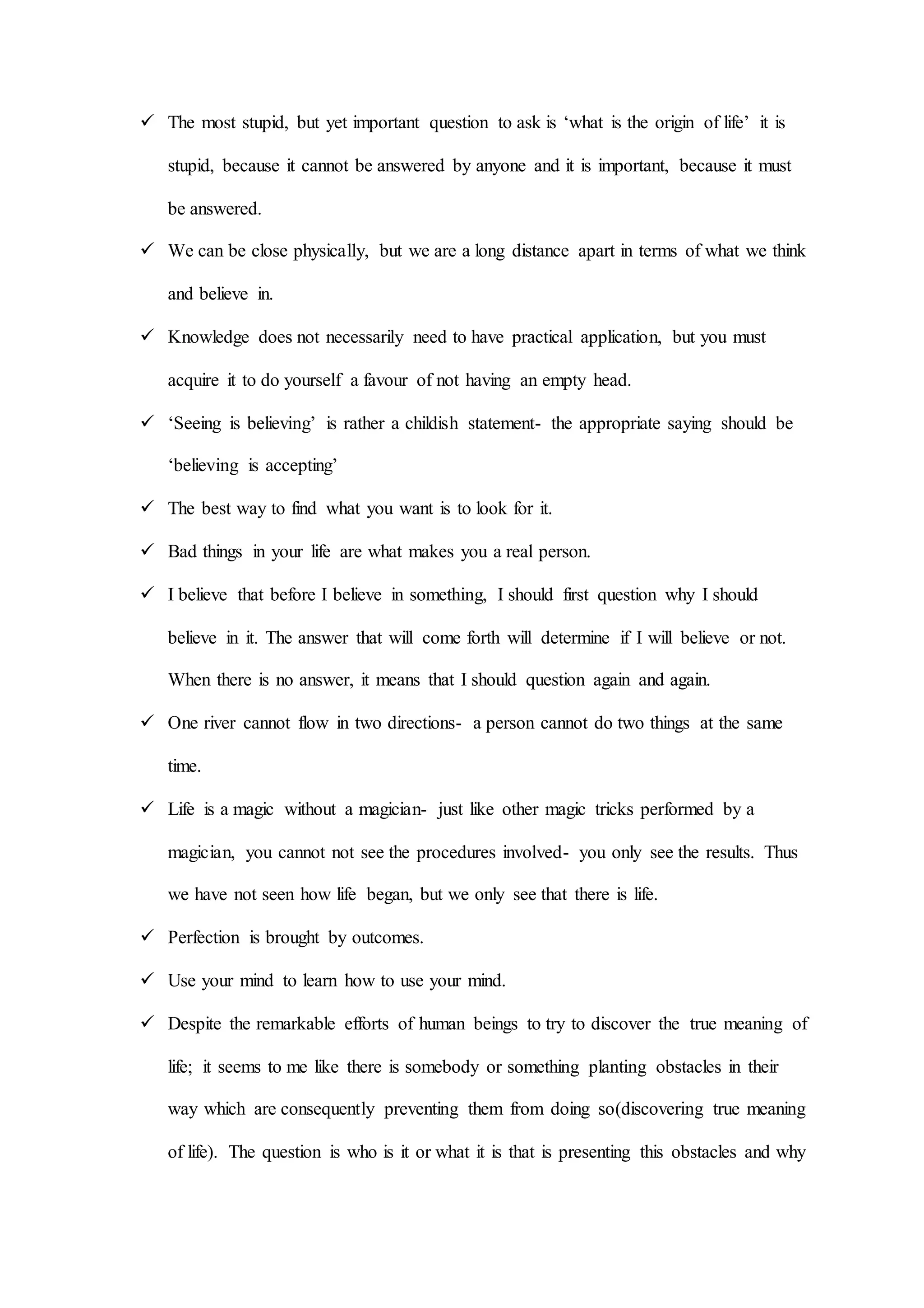  The most stupid, but yet important question to ask is ‘what is the origin of life’ it is
stupid, because it cannot be answered by anyone and it is important, because it must
be answered.
 We can be close physically, but we are a long distance apart in terms of what we think
and believe in.
 Knowledge does not necessarily need to have practical application, but you must
acquire it to do yourself a favour of not having an empty head.
 ‘Seeing is believing’ is rather a childish statement- the appropriate saying should be
‘believing is accepting’
 The best way to find what you want is to look for it.
 Bad things in your life are what makes you a real person.
 I believe that before I believe in something, I should first question why I should
believe in it. The answer that will come forth will determine if I will believe or not.
When there is no answer, it means that I should question again and again.
 One river cannot flow in two directions- a person cannot do two things at the same
time.
 Life is a magic without a magician- just like other magic tricks performed by a
magician, you cannot not see the procedures involved- you only see the results. Thus
we have not seen how life began, but we only see that there is life.
 Perfection is brought by outcomes.
 Use your mind to learn how to use your mind.
 Despite the remarkable efforts of human beings to try to discover the true meaning of
life; it seems to me like there is somebody or something planting obstacles in their
way which are consequently preventing them from doing so(discovering true meaning
of life). The question is who is it or what it is that is presenting this obstacles and why
 