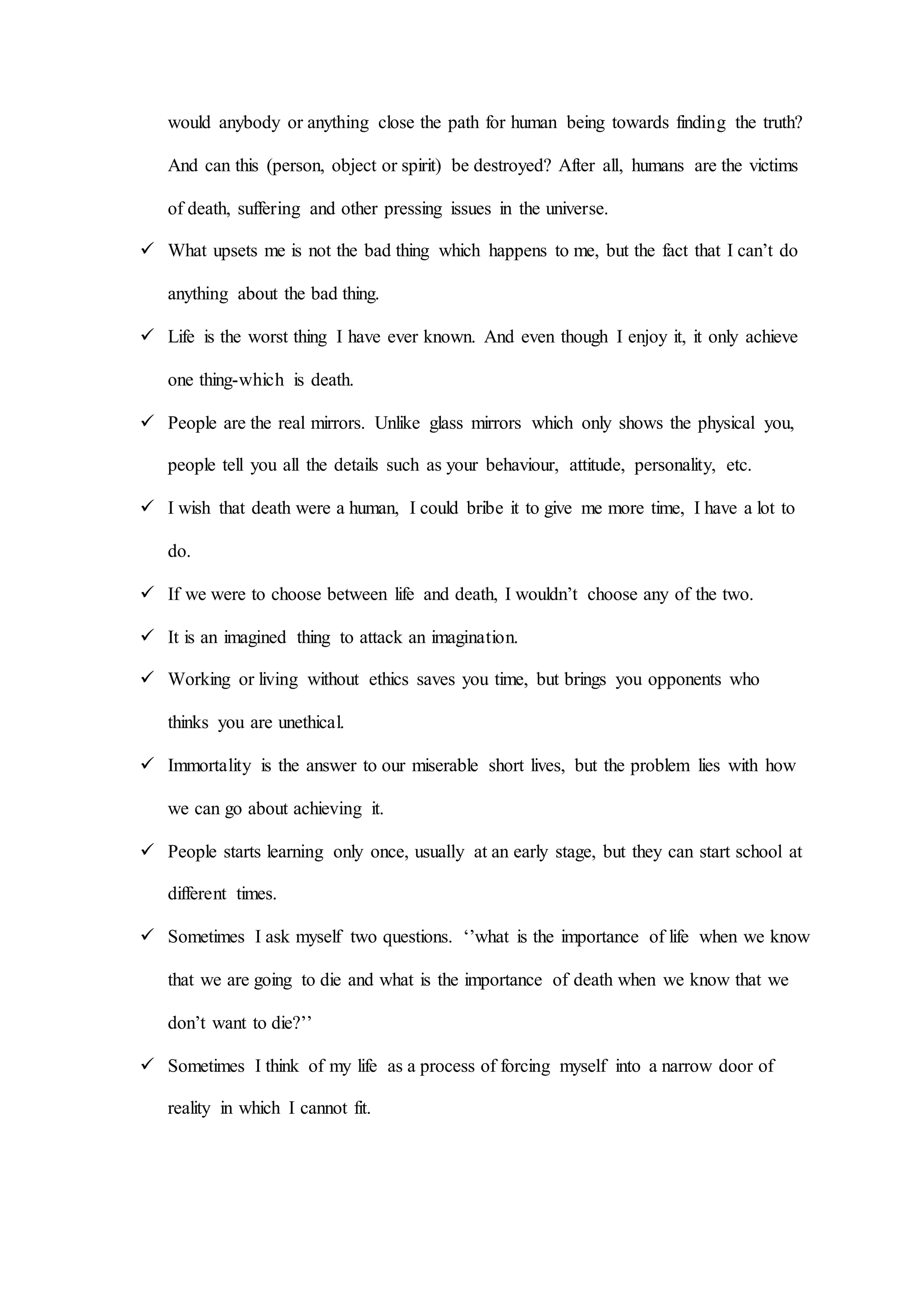 would anybody or anything close the path for human being towards finding the truth?
And can this (person, object or spirit) be destroyed? After all, humans are the victims
of death, suffering and other pressing issues in the universe.
 What upsets me is not the bad thing which happens to me, but the fact that I can’t do
anything about the bad thing.
 Life is the worst thing I have ever known. And even though I enjoy it, it only achieve
one thing-which is death.
 People are the real mirrors. Unlike glass mirrors which only shows the physical you,
people tell you all the details such as your behaviour, attitude, personality, etc.
 I wish that death were a human, I could bribe it to give me more time, I have a lot to
do.
 If we were to choose between life and death, I wouldn’t choose any of the two.
 It is an imagined thing to attack an imagination.
 Working or living without ethics saves you time, but brings you opponents who
thinks you are unethical.
 Immortality is the answer to our miserable short lives, but the problem lies with how
we can go about achieving it.
 People starts learning only once, usually at an early stage, but they can start school at
different times.
 Sometimes I ask myself two questions. ‘’what is the importance of life when we know
that we are going to die and what is the importance of death when we know that we
don’t want to die?’’
 Sometimes I think of my life as a process of forcing myself into a narrow door of
reality in which I cannot fit.
 