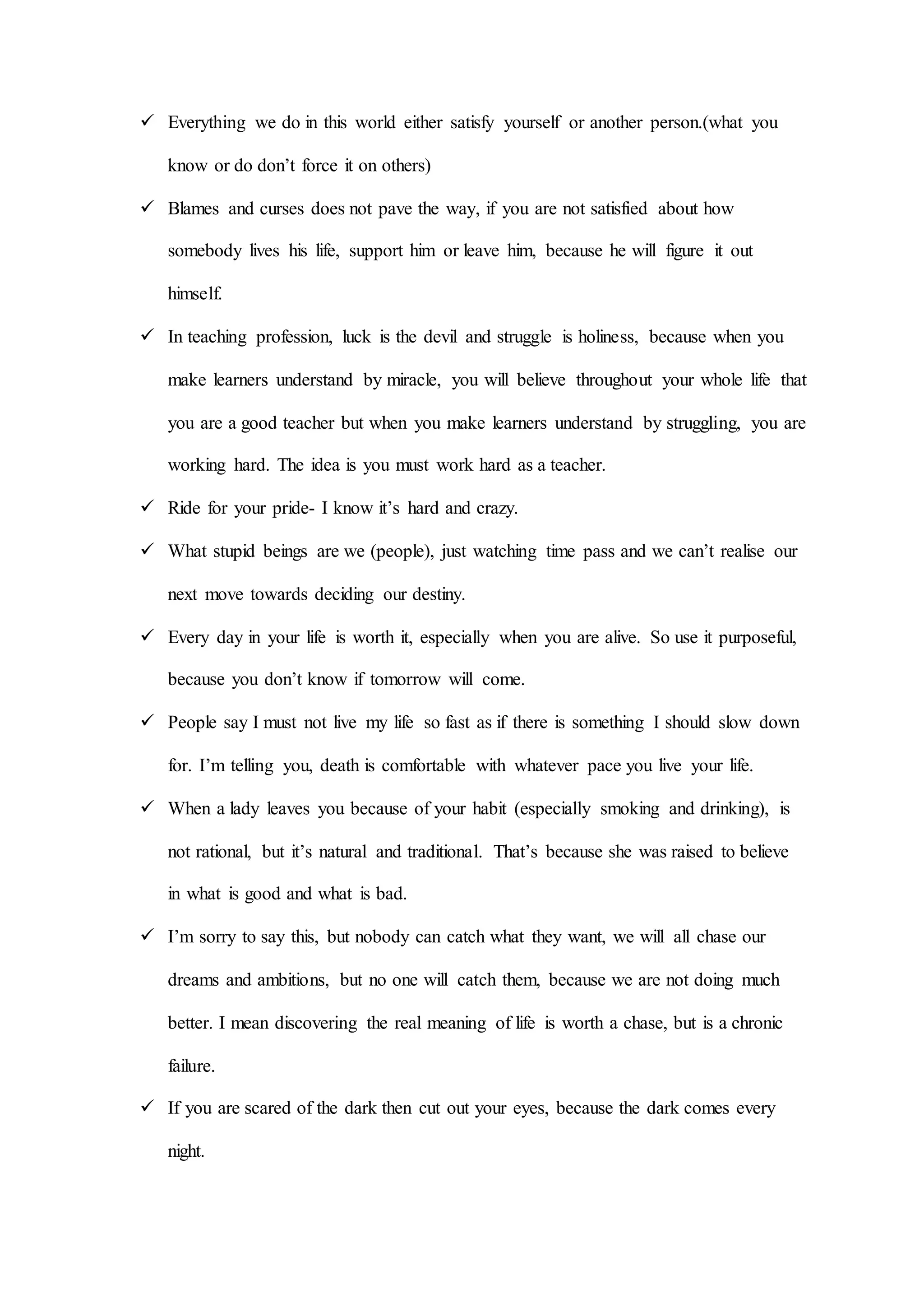  Everything we do in this world either satisfy yourself or another person.(what you
know or do don’t force it on others)
 Blames and curses does not pave the way, if you are not satisfied about how
somebody lives his life, support him or leave him, because he will figure it out
himself.
 In teaching profession, luck is the devil and struggle is holiness, because when you
make learners understand by miracle, you will believe throughout your whole life that
you are a good teacher but when you make learners understand by struggling, you are
working hard. The idea is you must work hard as a teacher.
 Ride for your pride- I know it’s hard and crazy.
 What stupid beings are we (people), just watching time pass and we can’t realise our
next move towards deciding our destiny.
 Every day in your life is worth it, especially when you are alive. So use it purposeful,
because you don’t know if tomorrow will come.
 People say I must not live my life so fast as if there is something I should slow down
for. I’m telling you, death is comfortable with whatever pace you live your life.
 When a lady leaves you because of your habit (especially smoking and drinking), is
not rational, but it’s natural and traditional. That’s because she was raised to believe
in what is good and what is bad.
 I’m sorry to say this, but nobody can catch what they want, we will all chase our
dreams and ambitions, but no one will catch them, because we are not doing much
better. I mean discovering the real meaning of life is worth a chase, but is a chronic
failure.
 If you are scared of the dark then cut out your eyes, because the dark comes every
night.
 