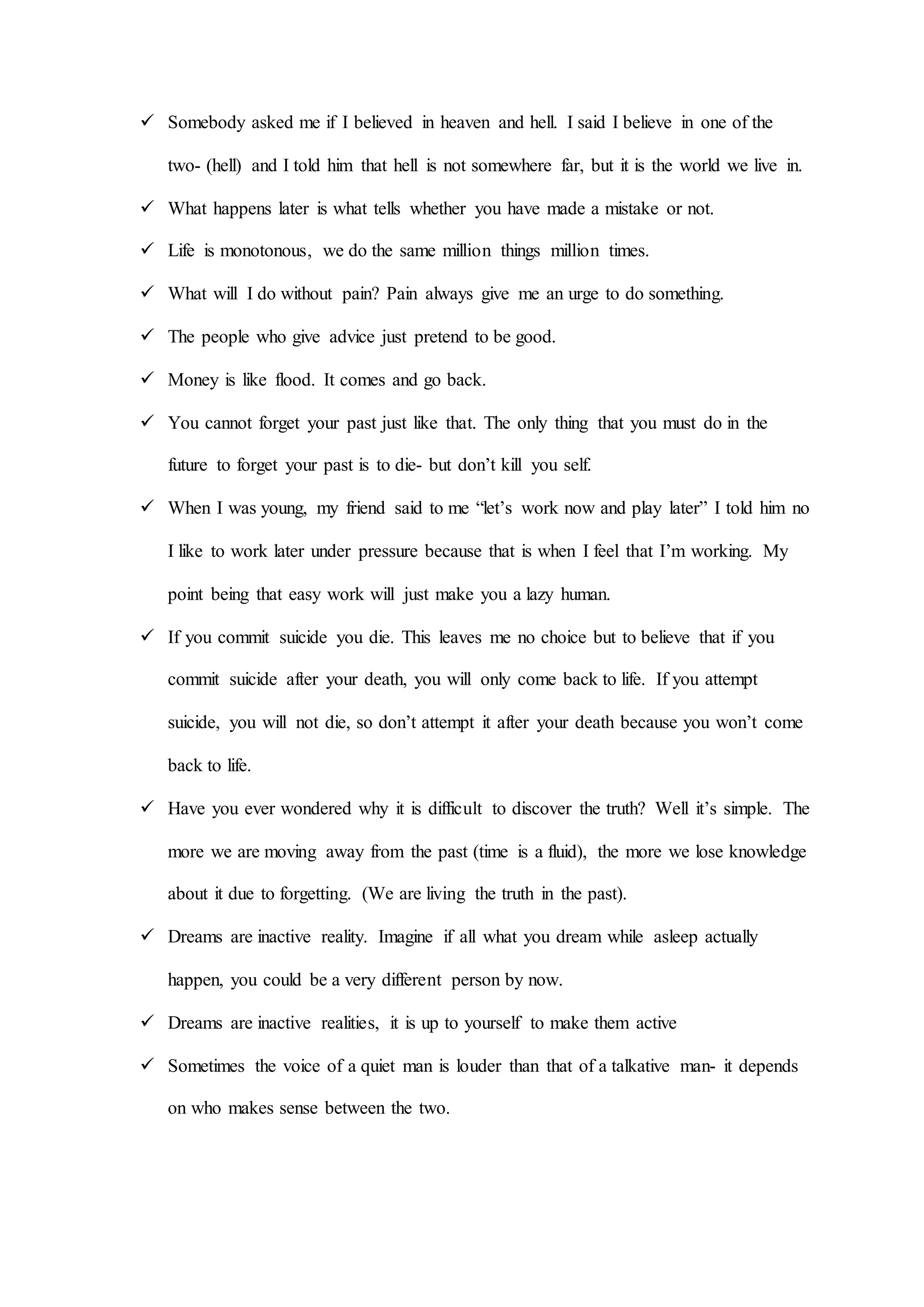  Somebody asked me if I believed in heaven and hell. I said I believe in one of the
two- (hell) and I told him that hell is not somewhere far, but it is the world we live in.
 What happens later is what tells whether you have made a mistake or not.
 Life is monotonous, we do the same million things million times.
 What will I do without pain? Pain always give me an urge to do something.
 The people who give advice just pretend to be good.
 Money is like flood. It comes and go back.
 You cannot forget your past just like that. The only thing that you must do in the
future to forget your past is to die- but don’t kill you self.
 When I was young, my friend said to me “let’s work now and play later” I told him no
I like to work later under pressure because that is when I feel that I’m working. My
point being that easy work will just make you a lazy human.
 If you commit suicide you die. This leaves me no choice but to believe that if you
commit suicide after your death, you will only come back to life. If you attempt
suicide, you will not die, so don’t attempt it after your death because you won’t come
back to life.
 Have you ever wondered why it is difficult to discover the truth? Well it’s simple. The
more we are moving away from the past (time is a fluid), the more we lose knowledge
about it due to forgetting. (We are living the truth in the past).
 Dreams are inactive reality. Imagine if all what you dream while asleep actually
happen, you could be a very different person by now.
 Dreams are inactive realities, it is up to yourself to make them active
 Sometimes the voice of a quiet man is louder than that of a talkative man- it depends
on who makes sense between the two.
 