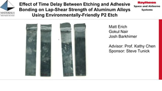 Page 105/12/2015
.
Customer Success Is Our Mission is a registered trademark of Raytheon Company.
Effect of Time Delay Between Etching and Adhesive
Bonding on Lap-Shear Strength of Aluminum Alloys
Using Environmentally-Friendly P2 Etch
Matt Erich
Gokul Nair
Josh Barkhimer
Advisor: Prof. Kathy Chen
Sponsor: Steve Tunick
 