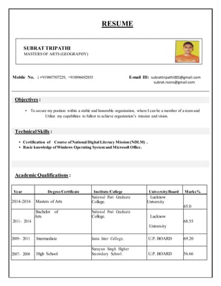 RESUME
SUBRAT TRIPATHI
MASTERS OF ARTS (GEOGRAPHY)
Mobile No. : +919807507229, +918896692855 E-mail ID: subrattripathi001@gmail.com
subrat.rsons@gmail.com
Objectives :
• To secure my position within a stable and honorable organization, where I can be a member of a team and
Utilize my capabilities to fullest to achieve organization’s mission and vision.
TechnicalSkills :
• Certification of Course ofNational Digital Literacy Mission (NDLM) .
• Basic knowledge ofWindows Operating System and Microsoft Office.
Academic Qualifications :
Year Degree/Certificate Institute/College University/Board Marks%
2014-2016 Masters of Arts
National Post Graduate
College.
Lucknow
University
65.0
2011- 2014
Bachelor of
Arts
National Post Graduate
College. Lucknow
68.55
University
2009- 2011 Intermediate Janta Inter College. U.P. BOARD 69.20
2007- 2008 High School
Narayan Singh Higher
Secondary School. U.P. BOARD 56.66
 