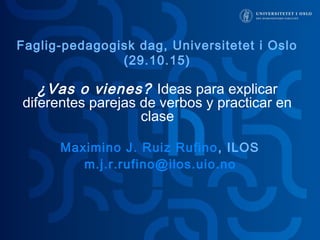 ¿Vas o vienes? Ideas para explicar
diferentes parejas de verbos y practicar en
clase
Maximino J. Ruiz Rufino, ILOS
m.j.r.rufino@ilos.uio.no
Faglig-pedagogisk dag, Universitetet i Oslo
(29.10.15)
 