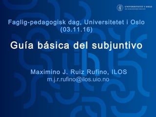 Guía básica del subjuntivo
Maximino J. Ruiz Rufino, ILOS
m.j.r.rufino@ilos.uio.no
Faglig-pedagogisk dag, Universitetet i Oslo
(03.11.16)
 