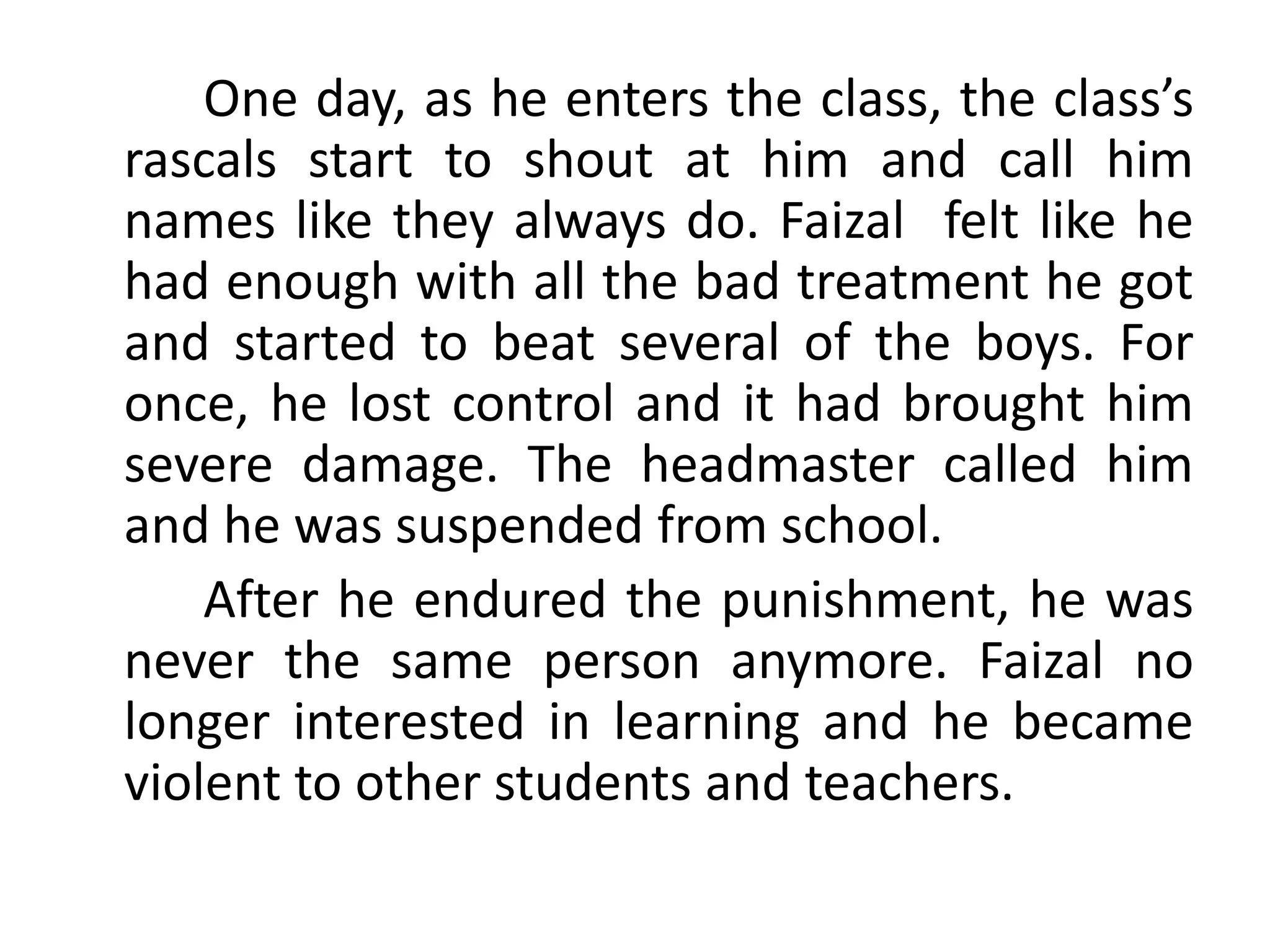 One day, as he enters the class, the class’s
rascals start to shout at him and call him
names like they always do. Faizal felt like he
had enough with all the bad treatment he got
and started to beat several of the boys. For
once, he lost control and it had brought him
severe damage. The headmaster called him
and he was suspended from school.
After he endured the punishment, he was
never the same person anymore. Faizal no
longer interested in learning and he became
violent to other students and teachers.
 