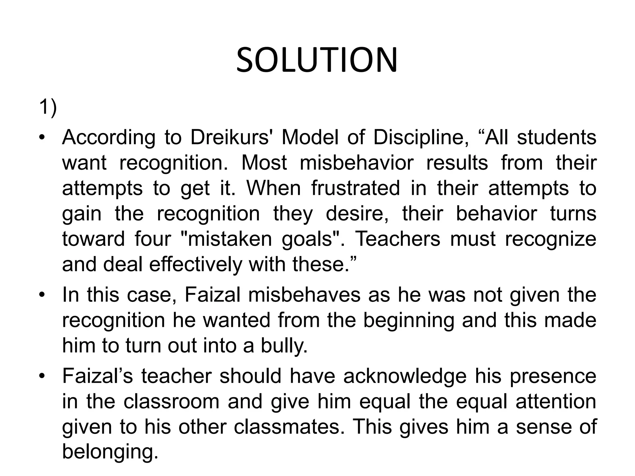 SOLUTION
1)
• According to Dreikurs' Model of Discipline, “All students
want recognition. Most misbehavior results from their
attempts to get it. When frustrated in their attempts to
gain the recognition they desire, their behavior turns
toward four "mistaken goals". Teachers must recognize
and deal effectively with these.”
• In this case, Faizal misbehaves as he was not given the
recognition he wanted from the beginning and this made
him to turn out into a bully.
• Faizal’s teacher should have acknowledge his presence
in the classroom and give him equal the equal attention
given to his other classmates. This gives him a sense of
belonging.
 