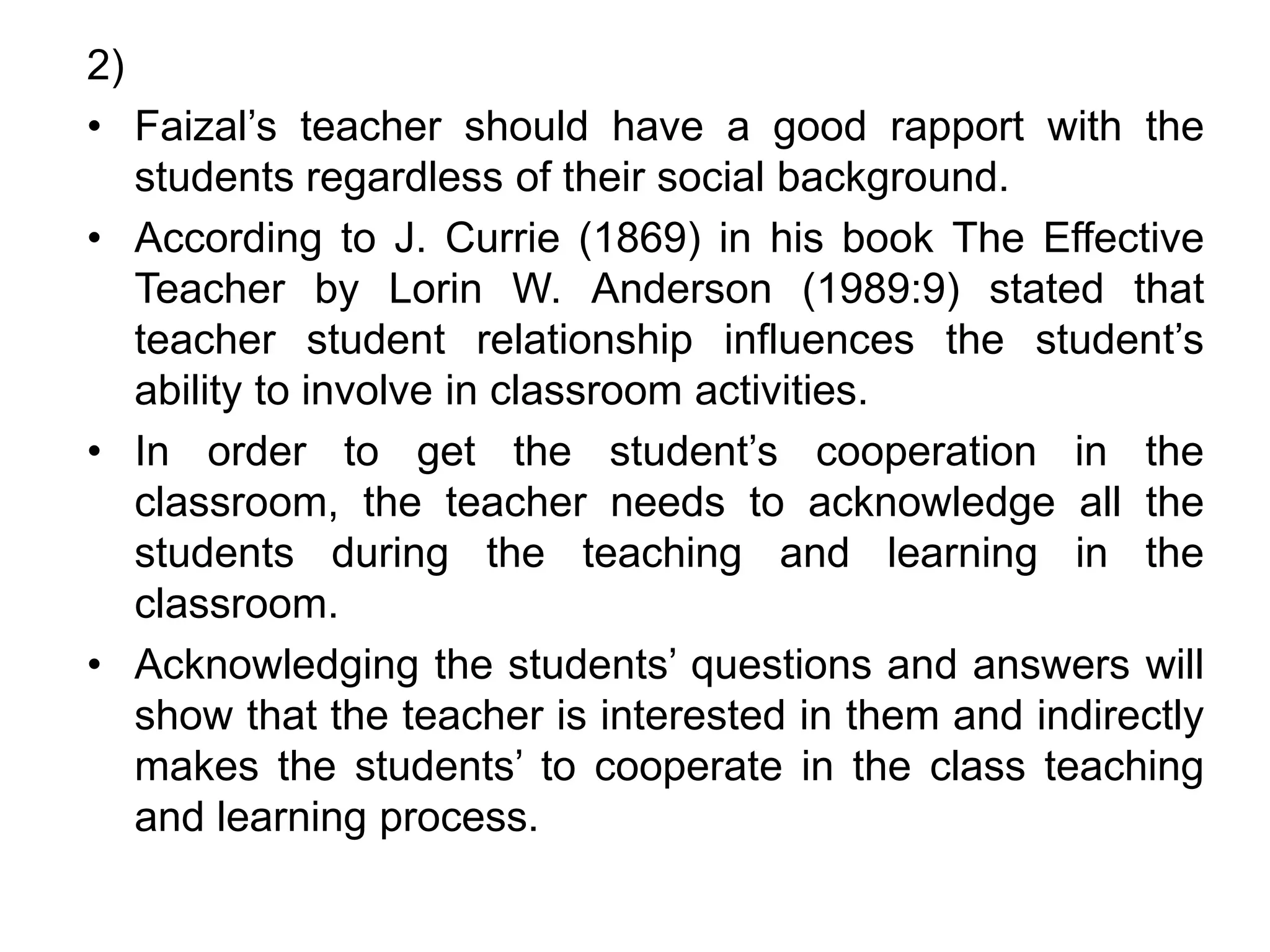 2)
• Faizal’s teacher should have a good rapport with the
students regardless of their social background.
• According to J. Currie (1869) in his book The Effective
Teacher by Lorin W. Anderson (1989:9) stated that
teacher student relationship influences the student’s
ability to involve in classroom activities.
• In order to get the student’s cooperation in the
classroom, the teacher needs to acknowledge all the
students during the teaching and learning in the
classroom.
• Acknowledging the students’ questions and answers will
show that the teacher is interested in them and indirectly
makes the students’ to cooperate in the class teaching
and learning process.
 