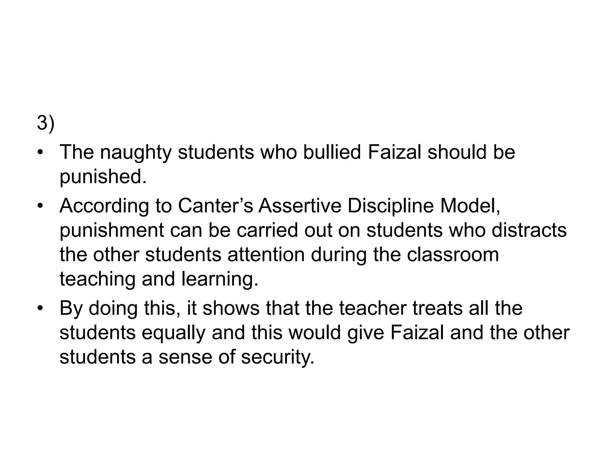 3)
• The naughty students who bullied Faizal should be
punished.
• According to Canter’s Assertive Discipline Model,
punishment can be carried out on students who distracts
the other students attention during the classroom
teaching and learning.
• By doing this, it shows that the teacher treats all the
students equally and this would give Faizal and the other
students a sense of security.
 