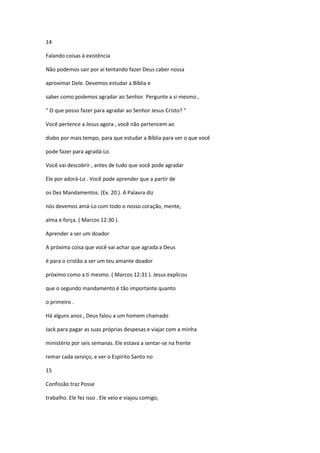 14
Falando coisas à existência
Não podemos sair por aí tentando fazer Deus caber nossa
aproximar Dele. Devemos estudar a Bíblia e
saber como podemos agradar ao Senhor. Pergunte a si mesmo ,
" O que posso fazer para agradar ao Senhor Jesus Cristo? "
Você pertence a Jesus agora , você não pertencem ao
diabo por mais tempo, para que estudar a Bíblia para ver o que você
pode fazer para agradá-Lo.
Você vai descobrir , antes de tudo que você pode agradar
Ele por adorá-Lo . Você pode aprender que a partir de
os Dez Mandamentos. (Ex. 20 ). A Palavra diz
nós devemos amá-Lo com todo o nosso coração, mente,
alma e força. ( Marcos 12:30 ).
Aprender a ser um doador
A próxima coisa que você vai achar que agrada a Deus
é para o cristão a ser um teu amante doador
próximo como a ti mesmo. ( Marcos 12:31 ). Jesus explicou
que o segundo mandamento é tão importante quanto
o primeiro .
Há alguns anos , Deus falou a um homem chamado
Jack para pagar as suas próprias despesas e viajar com a minha
ministério por seis semanas. Ele estava a sentar-se na frente
remar cada serviço, e ver o Espírito Santo no
15
Confissão traz Posse
trabalho. Ele fez isso . Ele veio e viajou comigo,

 