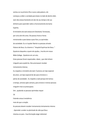 sentou-se na primeira fila e ouviu cada palavra. ele
começou a obter a verdade para baixo no lado de dentro dele .
Jack não estava hesitante em dar de seu tempo e de sua
dinheiro para aprender sobre o funcionamento da Santa
Espírito.
O ministério de Jack estava em Cleveland, Tennessee,
por cerca de três anos. Ele passou horas e horas
ministrando o para baixo e para fora, os oprimidos
da sociedade. Eu o vi ajudar libertar as pessoas através
Palavra de Deus. Eu chamei-o " Hospital Espiritual de Deus. "
Quatorze daqueles a quem ele ajudou , inscrito em nossa
Bible College . Quatorze em um ano.
Estas pessoas foram espancados -down , que não tinham
ninguém para ajudá-los. Eles precisavam receber
treinamento intenso.
Eu respeito o ministério de Jack. É preciso um tipo especial
de amor, um tipo especial de dar para ministrar o
párias da sociedade . Eu respeito a Jack porque ele tomou
o tempo, semana após semana, para ensinar e treinar pessoas
ninguém mais se preocupava.
Sim , ajudando as pessoas oprimidas requer
16
Falando coisas à existência
mais do que a oração.
As pessoas devem receber treinamento treinamento intenso
- Aprender a andar na plenitude de vida que Deus
chamou-os para . Essa formação exige indivisível

 