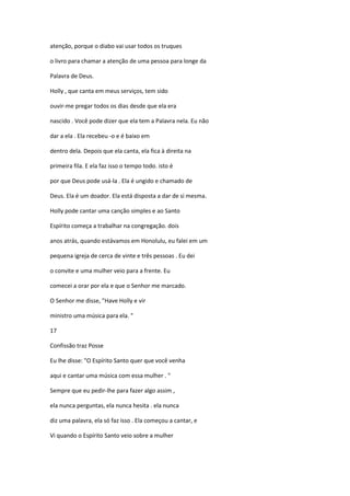 atenção, porque o diabo vai usar todos os truques
o livro para chamar a atenção de uma pessoa para longe da
Palavra de Deus.
Holly , que canta em meus serviços, tem sido
ouvir-me pregar todos os dias desde que ela era
nascido . Você pode dizer que ela tem a Palavra nela. Eu não
dar a ela . Ela recebeu -o e é baixo em
dentro dela. Depois que ela canta, ela fica à direita na
primeira fila. E ela faz isso o tempo todo. isto é
por que Deus pode usá-la . Ela é ungido e chamado de
Deus. Ela é um doador. Ela está disposta a dar de si mesma.
Holly pode cantar uma canção simples e ao Santo
Espírito começa a trabalhar na congregação. dois
anos atrás, quando estávamos em Honolulu, eu falei em um
pequena igreja de cerca de vinte e três pessoas . Eu dei
o convite e uma mulher veio para a frente. Eu
comecei a orar por ela e que o Senhor me marcado.
O Senhor me disse, "Have Holly e vir
ministro uma música para ela. "
17
Confissão traz Posse
Eu lhe disse: "O Espírito Santo quer que você venha
aqui e cantar uma música com essa mulher . "
Sempre que eu pedir-lhe para fazer algo assim ,
ela nunca perguntas, ela nunca hesita . ela nunca
diz uma palavra, ela só faz isso . Ela começou a cantar, e
Vi quando o Espírito Santo veio sobre a mulher

 
