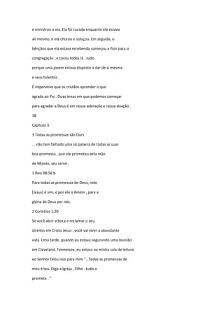 e ministrou a ela. Ela foi curada enquanto ela estava
ali mesmo, e ela chorou e soluçou. Em seguida, o
bênçãos que ela estava recebendo começou a fluir para o
congregação , e tocou todos lá . tudo
porque uma jovem estava disposto a dar de si mesma
e seus talentos .
É imperativo que os cristãos aprender o que
agrada ao Pai . Duas áreas em que podemos começar
para agradar a Deus é em nossa adoração e nossa doação .
18
Capítulo 3
3 Todas as promessas são Ours
... não tem falhado uma só palavra de todas as suas
boa promessa , que ele prometeu pela mão
de Moisés, seu servo .
1 Reis 08:56 b
Para todas as promessas de Deus, nele
[Jesus] é sim, e por ele o Amém , para a
glória de Deus por nós.
2 Coríntios 1:20
Se você abrir a boca e reclamar o seu
direitos em Cristo Jesus , você vai viver a abundante
vida. Uma tarde, quando eu estava segurando uma reunião
em Cleveland, Tennessee, eu estava na minha sala de leitura
eo Senhor falou isso para mim " , Todas as promessas de
meu é teu. Diga a Igreja , Filho . tudo o
promete . "

 
