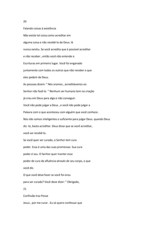20
Falando coisas à existência
Não existe tal coisa como acreditar em
alguma coisa e não recebê-lo de Deus. lá
nunca existiu. Se você acredita que é possível acreditar
e não receber , então você não entende o
Escrituras em primeiro lugar. Você foi enganado
juntamente com todos os outros que não receber o que
eles pedem de Deus.
As pessoas dizem: " Nós oramos , acreditávamos eo
Senhor não fazê-lo. " Nenhum ser humano tem na criação
já creu em Deus para algo e não conseguir.
Você não pode julgar a Deus , e você não pode julgar a
Palavra com o que aconteceu com alguém que você conhece .
Nós não somos inteligentes o suficiente para julgar Deus. quando Deus
diz -lo, basta acreditar. Deus disse que se você acreditar,
você vai recebê-lo.
Se você quer ser curado, o Senhor tem cura
poder. Essa é uma das suas promessas. Sua cura
poder é seu. O Senhor quer manter essa
poder de cura de afluência através de seu corpo, o que
você diz.
O que você deve fazer se você foi orou
para ser curado? Você deve dizer: " Obrigado,
21
Confissão traz Posse
Jesus , por me curar . Eu só quero confessar que

 