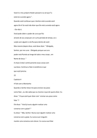 Você é o meu próprio Healer pessoal e eu sei que Tu
está me curando agora ".
Quando você confessar que o Senhor está curando você
agora Ele é! Se você não dizer que Ele está curando você agora
- Ele não é.
Você pode obter o poder de cura que flui
através de seu corpo por um curto período de tempo, se o
unção vem alguém e ela flui para dentro de você .
Mas mesmo depois disso, você deve dizer: " Obrigado,
Senhor, por me curar . Obrigado porque sua cura
poder está fluindo ao longo de todo o meu corpo , em
Nome de Jesus. "
A chave é dizer continuamente essas coisas com
sua boca. Continue a falar à existência o que
que você precisa.
22
Capítulo 4
4 Fale com o Montanha
Quando o Senhor disse-me para ensinar seu povo
como falar , eu não sabia que eu mesmo o que ele queria dizer. Eu
disse: " O que você quer dizer com ' ensinar seu povo como
falar "?
Ele disse: " Você já ouviu alguém realizar uma
conversa com a gripe? "
Eu disse: " Não, Senhor. Nunca ouvi alguém realizar uma
conversa com a gripe. Eu nunca ouvi ninguém
manter uma conversa com câncer. Eu nunca ouvi falar

 