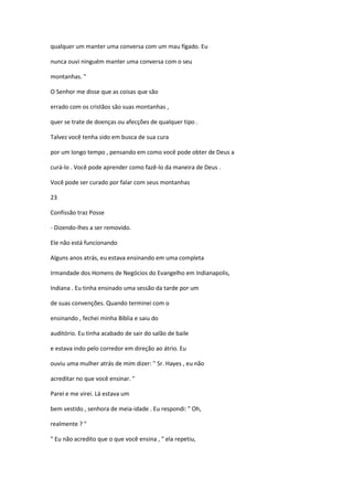qualquer um manter uma conversa com um mau fígado. Eu
nunca ouvi ninguém manter uma conversa com o seu
montanhas. "
O Senhor me disse que as coisas que são
errado com os cristãos são suas montanhas ,
quer se trate de doenças ou afecções de qualquer tipo .
Talvez você tenha sido em busca de sua cura
por um longo tempo , pensando em como você pode obter de Deus a
curá-lo . Você pode aprender como fazê-lo da maneira de Deus .
Você pode ser curado por falar com seus montanhas
23
Confissão traz Posse
- Dizendo-lhes a ser removido.
Ele não está funcionando
Alguns anos atrás, eu estava ensinando em uma completa
Irmandade dos Homens de Negócios do Evangelho em Indianapolis,
Indiana . Eu tinha ensinado uma sessão da tarde por um
de suas convenções. Quando terminei com o
ensinando , fechei minha Bíblia e saiu do
auditório. Eu tinha acabado de sair do salão de baile
e estava indo pelo corredor em direção ao átrio. Eu
ouviu uma mulher atrás de mim dizer: " Sr. Hayes , eu não
acreditar no que você ensinar. "
Parei e me virei. Lá estava um
bem vestido , senhora de meia-idade . Eu respondi: " Oh,
realmente ? "
" Eu não acredito que o que você ensina , " ela repetiu,

 