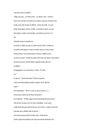 "porque não é verdade. "
"Digo-vos que , a minha irmã ", eu disse a ela. " Vamos
fazer um acordo. Se você vai me dizer o que eu ensinei essa
tarde, que não estava na Bíblia , antes de tudo , eu vou
pedir desculpas a Deus. Então , amanhã à tarde , eu vou
desculpas a toda a convenção , quando eu ensinar. Eu
24
Falando coisas à existência
vai dizer a todos lá que eu estou muito triste . Então eu
vai pedir desculpas a você e te dizer que eu sinto muito.
Porque Deus me chamou para ensinar a Bíblia e que
é o que eu faço. "Então eu pedi a ela para me dizer o que parte
do ensino que eu tinha dado naquela tarde não era
na Bíblia.
Ela gaguejou um momento, e disse: "Eu não
sei. "
Eu disse: " Você não sabe ? Você me parou
e fez esta declaração ousada e agora você não faz
sabe? "
Ela respondeu: " Bem, o que eu quero dizer é , o
coisas que você ensina não funcionam. "
Eu respondi : "Então, agora você está dizendo que você é
não tenho certeza se é ou não é da Bíblia , mas você
estão dizendo que não funciona. Se é assim , então você está
dizendo que a Bíblia não funciona. "
Isso parecia perturbá-la ainda mais. finalmente ,
ela foi capaz de explicar por que ela estava dizendo isso

 