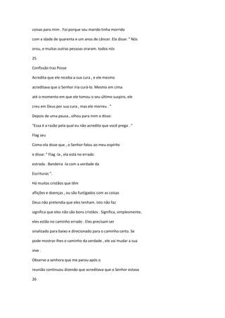 coisas para mim . Foi porque seu marido tinha morrido
com a idade de quarenta e um anos de câncer. Ela disse: " Nós
orou, e muitas outras pessoas oraram. todos nós
25
Confissão traz Posse
Acredita que ele receba a sua cura , e ele mesmo
acreditava que o Senhor iria curá-lo. Mesmo em cima
até o momento em que ele tomou o seu último suspiro, ele
creu em Deus por sua cura , mas ele morreu . "
Depois de uma pausa , olhou para mim e disse:
"Essa é a razão pela qual eu não acredito que você prega . "
Flag seu
Como ela disse que , o Senhor falou ao meu espírito
e disse: " Flag -la , ela está no errado
estrada . Bandeira -la com a verdade da
Escrituras ".
Há muitos cristãos que têm
aflições e doenças , ou são fustigados com as coisas
Deus não pretendia que eles tenham. Isto não faz
significa que eles não são bons cristãos . Significa, simplesmente,
eles estão no caminho errado . Eles precisam ser
sinalizado para baixo e direcionado para o caminho certo. Se
pode mostrar-lhes o caminho da verdade , ele vai mudar a sua
vive .
Observe a senhora que me parou após o
reunião continuou dizendo que acreditava que o Senhor estava
26

 