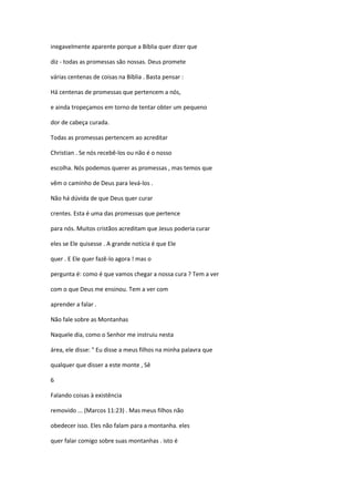 inegavelmente aparente porque a Bíblia quer dizer que
diz - todas as promessas são nossas. Deus promete
várias centenas de coisas na Bíblia . Basta pensar :
Há centenas de promessas que pertencem a nós,
e ainda tropeçamos em torno de tentar obter um pequeno
dor de cabeça curada.
Todas as promessas pertencem ao acreditar
Christian . Se nós recebê-los ou não é o nosso
escolha. Nós podemos querer as promessas , mas temos que
vêm o caminho de Deus para levá-los .
Não há dúvida de que Deus quer curar
crentes. Esta é uma das promessas que pertence
para nós. Muitos cristãos acreditam que Jesus poderia curar
eles se Ele quisesse . A grande notícia é que Ele
quer . E Ele quer fazê-lo agora ! mas o
pergunta é: como é que vamos chegar a nossa cura ? Tem a ver
com o que Deus me ensinou. Tem a ver com
aprender a falar .
Não fale sobre as Montanhas
Naquele dia, como o Senhor me instruiu nesta
área, ele disse: " Eu disse a meus filhos na minha palavra que
qualquer que disser a este monte , Sê
6
Falando coisas à existência
removido ... (Marcos 11:23) . Mas meus filhos não
obedecer isso. Eles não falam para a montanha. eles
quer falar comigo sobre suas montanhas . isto é

 