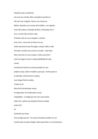 Falando coisas à existência
vai curar seu marido. Mas a verdade é que Deus é
não vai curar ninguém. Assim, sua crença era
bíblico. Quando a sua crença não é bíblico , em seguida,
você não chamar a atenção de Deus. Você pode orar e
orar, mas Ele não vai fazer nada.
O Senhor não vai curar ninguém. o Senhor
já te curou . Jesus tem as listras em sua
voltar para provar que Ele pagou o preço. Cabe a cada
Christian a aceitar Jesus como o Curador . você deve
falar como Ele é o seu Curador, e falar como Ele é
você cura agora. Essa é a responsabilidade de cada
crente.
Levando ele mesmo os nossos pecados em seu
próprio corpo, sobre o madeiro, para que , mortos para os
os pecados, vivamos para a justiça;
suas chagas fostes sarados .
1 Pedro 2:24
Mas ele foi ferido pelas nossas
transgressões, foi moído pelas nossas
iniqüidades : o castigo que nos traz a paz estava
sobre ele, e pelas suas pisaduras fomos sarados.
Isaías 53:5
27
Confissão traz Posse
Uma oração que diz: " Eu estou tentando acreditar em um
maneira que eu possa chegar a Deus para fazer a sua mente para

 