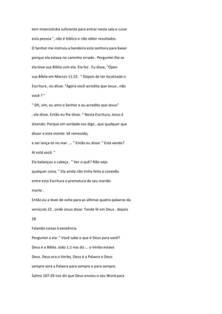 tem misericórdia suficiente para entrar nesta sala e curar
esta pessoa ", não é bíblico e não obter resultados.
O Senhor me instruiu a bandeira esta senhora para baixo
porque ela estava no caminho errado . Perguntei-lhe se
ela teve sua Bíblia com ela. Ela fez . Eu disse, "Open
sua Bíblia em Marcos 11:23 . " Depois de ter localizado o
Escritura , eu disse: "Agora você acredita que Jesus , não
você ? "
" Oh, sim, eu amo o Senhor e eu acredito que Jesus"
, ela disse. Então eu lhe disse: " Nesta Escritura, Jesus é
dizendo: Porque em verdade vos digo , que qualquer que
disser a este monte: Sê removido,
e ser lança-te no mar .... " Então eu disse: " Está vendo?
Aí está você. "
Ela balançou a cabeça . " Ver o quê? Não vejo
qualquer coisa. " Ela ainda não tinha feito a conexão
entre esta Escritura e prematura de seu marido
morte .
Então eu a levei de volta para as últimas quatro palavras da
versículo 22 , onde Jesus disse: Tende fé em Deus . depois
28
Falando coisas à existência
Perguntei a ela: " Você sabe o que é Deus para você?
Deus é a Bíblia. João 1:1 nos diz ... o Verbo estava
Deus. Deus era o Verbo, Deus é a Palavra e Deus
sempre será a Palavra para sempre e para sempre.
Salmo 107:20 nos diz que Deus enviou o seu Word para

 