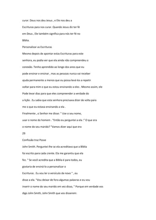curar. Deus nos deu Jesus , e Ele nos deu a
Escrituras para nos curar. Quando Jesus diz ter fé
em Deus , Ele também significa para nós ter fé no
Bíblia.
Personalizar as Escrituras
Mesmo depois de apontar estas Escrituras para este
senhora, eu podia ver que ela ainda não compreendeu o
conexão. Tenho aprendido ao longo dos anos que eu
pode ensinar e ensinar , mas as pessoas nunca vai receber
ajuda permanente a menos que eu possa levá-los a repetir
voltar para mim o que eu estou ensinando a eles . Mesmo assim, ele
Pode levar dias para que eles compreender a verdade do
a lição . Eu sabia que esta senhora precisava dizer de volta para
me o que eu estava ensinando a ela .
Finalmente , o Senhor me disse: " Use o seu nome,
usar o nome do homem . "Então eu perguntei a ela :" O que era
o nome do seu marido? "Vamos dizer aqui que era
29
Confissão traz Posse
John Smith. Perguntei-lhe se ela acreditava que a Bíblia
foi escrito para cada crente. Ela me garantiu que ela
fez. " Se você acredita que a Bíblia é para todos, eu
gostaria de ensiná-lo a personalizar o
Escrituras . Eu vou ler o versículo de novo " , eu
disse a ela. "Vou deixar de fora algumas palavras e eu vou
inserir o nome do seu marido em vez disso, " Porque em verdade vos
digo John Smith, John Smith que vos disserem:

 