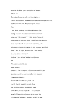 esse tipo de câncer , se tu removida e ser lança-te
o mar ... ' "
Quando eu disse o nome do marido e da palavra
câncer , eu finalmente tive a atenção dela. Ela deu um passo para trás
e olhou para mim com choque e surpresa em seu
face.
" Sra. Smith , deixe-me lhe fazer uma pergunta . Did
Você já ouviu seu marido conversando com o câncer
e dizendo: " Sê removido ' ? " " Não, senhor ", disse ela .
Em seguida, ela tornou-se calmo. Ela não tinha sido calma até
nesse momento . Ela era uma mulher com raiva, e ela
estava com raiva de mim. Agora, em uma voz suave , gentil, ela
disse: " Não, Sr. Hayes , eu nunca ouvi o meu marido
conversando com o câncer. "
Eu disse: " Você vê isso ? Você vê a verdade em
30
Falando coisas à existência
esta Escritura ? "
Ela disse: " Sim, eu vejo isso. " Depois acrescentou: "Fazei
quer dizer que foram apenas uma Escritura longe de
cura do meu marido ? "
Eu respondi : "Eu não sou o juiz de sua
marido . Eu não sou o juiz de nada. deus
não me tornar um juiz. Deus é o juiz . Deus
O Word não precisa ser julgado - a Palavra detém
própria. A Palavra possui o seu próprio no pior dos
circunstâncias nesta terra. A Palavra de Deus vai falar

 