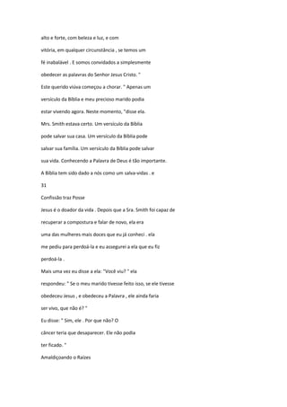 alto e forte, com beleza e luz, e com
vitória, em qualquer circunstância , se temos um
fé inabalável . E somos convidados a simplesmente
obedecer as palavras do Senhor Jesus Cristo. "
Este querido viúva começou a chorar. " Apenas um
versículo da Bíblia e meu precioso marido podia
estar vivendo agora. Neste momento, "disse ela.
Mrs. Smith estava certo. Um versículo da Bíblia
pode salvar sua casa. Um versículo da Bíblia pode
salvar sua família. Um versículo da Bíblia pode salvar
sua vida. Conhecendo a Palavra de Deus é tão importante.
A Bíblia tem sido dado a nós como um salva-vidas . e
31
Confissão traz Posse
Jesus é o doador da vida . Depois que a Sra. Smith foi capaz de
recuperar a compostura e falar de novo, ela era
uma das mulheres mais doces que eu já conheci . ela
me pediu para perdoá-la e eu assegurei a ela que eu fiz
perdoá-la .
Mais uma vez eu disse a ela: "Você viu? " ela
respondeu: " Se o meu marido tivesse feito isso, se ele tivesse
obedeceu Jesus , e obedeceu a Palavra , ele ainda faria
ser vivo, que não é? "
Eu disse: " Sim, ele . Por que não? O
câncer teria que desaparecer. Ele não podia
ter ficado. "
Amaldiçoando o Raízes

 