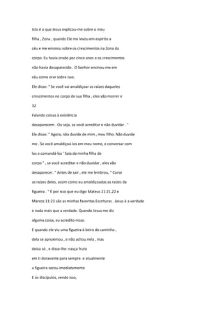 Isto é o que Jesus explicou-me sobre o meu
filha , Zona , quando Ele me levou em espírito a
céu e me ensinou sobre os crescimentos na Zona da
corpo. Eu havia orado por cinco anos e os crescimentos
não havia desaparecido . O Senhor ensinou-me em
céu como orar sobre isso.
Ele disse: " Se você vai amaldiçoar as raízes daqueles
crescimentos no corpo de sua filha , eles vão morrer e
32
Falando coisas à existência
desaparecem . Ou seja, se você acreditar e não duvidar . "
Ele disse: " Agora, não duvide de mim , meu filho. Não duvide
me . Se você amaldiçoá-los em meu nome, e conversar com
los e comandá-los ' Saia da minha filha de
corpo " , se você acreditar e não duvidar , eles vão
desaparecer. " Antes de sair , ele me lembrou, " Curse
as raízes deles, assim como eu amaldiçoadas as raízes da
figueira . " É por isso que eu digo Mateus 21:21,22 e
Marcos 11:23 são as minhas favoritas Escrituras . Jesus é a verdade
e nada mais que a verdade. Quando Jesus me diz
alguma coisa, eu acredito nisso.
E quando ele viu uma figueira à beira do caminho ,
dela se aproximou , e não achou nela , mas
deixa só , e disse-lhe: nasça fruto
em ti doravante para sempre. e atualmente
a figueira secou imediatamente
E os discípulos, vendo isso,

 