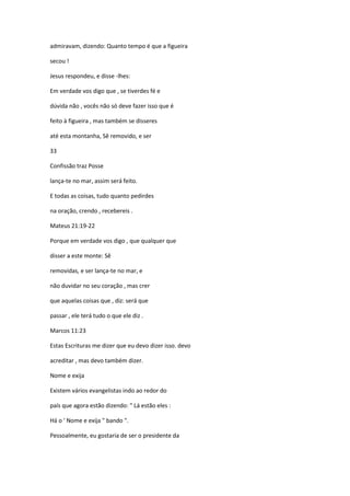 admiravam, dizendo: Quanto tempo é que a figueira
secou !
Jesus respondeu, e disse -lhes:
Em verdade vos digo que , se tiverdes fé e
dúvida não , vocês não só deve fazer isso que é
feito à figueira , mas também se disseres
até esta montanha, Sê removido, e ser
33
Confissão traz Posse
lança-te no mar, assim será feito.
E todas as coisas, tudo quanto pedirdes
na oração, crendo , recebereis .
Mateus 21:19-22
Porque em verdade vos digo , que qualquer que
disser a este monte: Sê
removidas, e ser lança-te no mar, e
não duvidar no seu coração , mas crer
que aquelas coisas que , diz: será que
passar , ele terá tudo o que ele diz .
Marcos 11:23
Estas Escrituras me dizer que eu devo dizer isso. devo
acreditar , mas devo também dizer.
Nome e exija
Existem vários evangelistas indo ao redor do
país que agora estão dizendo: " Lá estão eles :
Há o ' Nome e exija " bando ".
Pessoalmente, eu gostaria de ser o presidente da

 