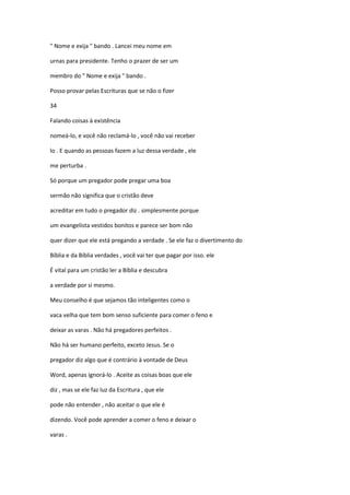 " Nome e exija " bando . Lancei meu nome em
urnas para presidente. Tenho o prazer de ser um
membro do " Nome e exija " bando .
Posso provar pelas Escrituras que se não o fizer
34
Falando coisas à existência
nomeá-lo, e você não reclamá-lo , você não vai receber
lo . E quando as pessoas fazem a luz dessa verdade , ele
me perturba .
Só porque um pregador pode pregar uma boa
sermão não significa que o cristão deve
acreditar em tudo o pregador diz . simplesmente porque
um evangelista vestidos bonitos e parece ser bom não
quer dizer que ele está pregando a verdade . Se ele faz o divertimento do
Bíblia e da Bíblia verdades , você vai ter que pagar por isso. ele
É vital para um cristão ler a Bíblia e descubra
a verdade por si mesmo.
Meu conselho é que sejamos tão inteligentes como o
vaca velha que tem bom senso suficiente para comer o feno e
deixar as varas . Não há pregadores perfeitos .
Não há ser humano perfeito, exceto Jesus. Se o
pregador diz algo que é contrário à vontade de Deus
Word, apenas ignorá-lo . Aceite as coisas boas que ele
diz , mas se ele faz luz da Escritura , que ele
pode não entender , não aceitar o que ele é
dizendo. Você pode aprender a comer o feno e deixar o
varas .

 