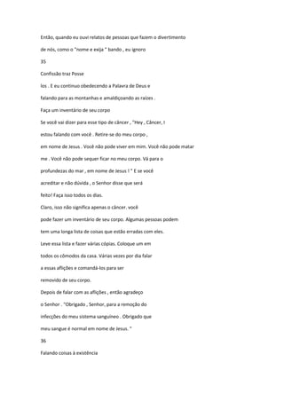 Então, quando eu ouvi relatos de pessoas que fazem o divertimento
de nós, como o "nome e exija " bando , eu ignoro
35
Confissão traz Posse
los . E eu continuo obedecendo a Palavra de Deus e
falando para as montanhas e amaldiçoando as raízes .
Faça um inventário de seu corpo
Se você vai dizer para esse tipo de câncer , "Hey , Câncer, I
estou falando com você . Retire-se do meu corpo ,
em nome de Jesus . Você não pode viver em mim. Você não pode matar
me . Você não pode sequer ficar no meu corpo. Vá para o
profundezas do mar , em nome de Jesus ! " E se você
acreditar e não dúvida , o Senhor disse que será
feito! Faça isso todos os dias.
Claro, isso não significa apenas o câncer. você
pode fazer um inventário de seu corpo. Algumas pessoas podem
tem uma longa lista de coisas que estão erradas com eles.
Leve essa lista e fazer várias cópias. Coloque um em
todos os cômodos da casa. Várias vezes por dia falar
a essas aflições e comandá-los para ser
removido de seu corpo.
Depois de falar com as aflições , então agradeço
o Senhor . "Obrigado , Senhor, para a remoção do
infecções do meu sistema sanguíneo . Obrigado que
meu sangue é normal em nome de Jesus. "
36
Falando coisas à existência

 