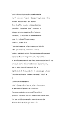 .
O céu é um outro mundo. É a única verdadeira
mundo que existe. Todos os outros planetas, todos os outros
mundos, desceu do céu , pela boca de
Deus. Deus falou planetas, estrelas, sóis e luas
à existência. Deus fala as coisas à existência . o
todo o universo surgiu porque Deus falou isso
à existência. Se os cristãos estão sempre vai ter
nada, eles terão de falar as coisas em
existência , ou não tê-los .
Podemos ter algumas coisas, mas eu estou falando
sobre grandes coisas , coisas como a cura e
milagres financeiros. Temos algumas coisas simplesmente por
o processo de aprendizagem natural , porque somos
os seres humanos naturais que vivem em um mundo natural . mas
temos um espírito vivo dentro de nossos corpos naturais ,
que foi renascido pelo Espírito de Deus. o
Espírito Santo de Deus vive dentro de nossos corpos naturais.
Ele quer que tenhamos Sua natureza divina (2 Pedro 1:4) ,
8
Falando coisas à existência
e isso inclui aprender a fazer as coisas à Sua maneira da maneira que Ele instrui em Sua Palavra.
"Eu quero que você ensinar meus filhos a falar",
Deus disse para mim. "Eles não vão falar com as montanhas.
Eles querem falar comigo sobre suas montanhas . Eu
disseram- lhes: Qualquer que disser a este

 