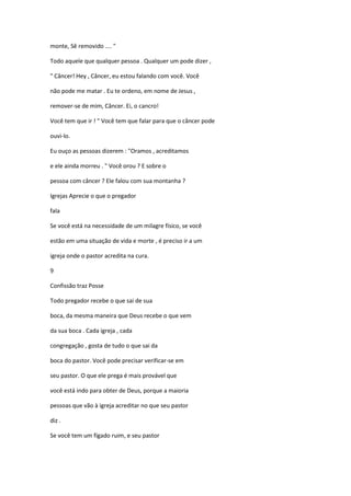 monte, Sê removido .... "
Todo aquele que qualquer pessoa . Qualquer um pode dizer ,
" Câncer! Hey , Câncer, eu estou falando com você. Você
não pode me matar . Eu te ordeno, em nome de Jesus ,
remover-se de mim, Câncer. Ei, o cancro!
Você tem que ir ! " Você tem que falar para que o câncer pode
ouvi-lo.
Eu ouço as pessoas dizerem : "Oramos , acreditamos
e ele ainda morreu . " Você orou ? E sobre o
pessoa com câncer ? Ele falou com sua montanha ?
Igrejas Aprecie o que o pregador
fala
Se você está na necessidade de um milagre físico, se você
estão em uma situação de vida e morte , é preciso ir a um
igreja onde o pastor acredita na cura.
9
Confissão traz Posse
Todo pregador recebe o que sai de sua
boca, da mesma maneira que Deus recebe o que vem
da sua boca . Cada igreja , cada
congregação , gosta de tudo o que sai da
boca do pastor. Você pode precisar verificar-se em
seu pastor. O que ele prega é mais provável que
você está indo para obter de Deus, porque a maioria
pessoas que vão à igreja acreditar no que seu pastor
diz .
Se você tem um fígado ruim, e seu pastor

 