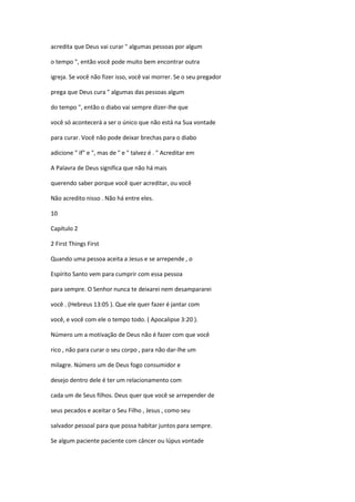 acredita que Deus vai curar " algumas pessoas por algum
o tempo ", então você pode muito bem encontrar outra
igreja. Se você não fizer isso, você vai morrer. Se o seu pregador
prega que Deus cura " algumas das pessoas algum
do tempo ", então o diabo vai sempre dizer-lhe que
você só acontecerá a ser o único que não está na Sua vontade
para curar. Você não pode deixar brechas para o diabo
adicione " if" e ", mas de " e " talvez é . " Acreditar em
A Palavra de Deus significa que não há mais
querendo saber porque você quer acreditar, ou você
Não acredito nisso . Não há entre eles.
10
Capítulo 2
2 First Things First
Quando uma pessoa aceita a Jesus e se arrepende , o
Espírito Santo vem para cumprir com essa pessoa
para sempre. O Senhor nunca te deixarei nem desampararei
você . (Hebreus 13:05 ). Que ele quer fazer é jantar com
você, e você com ele o tempo todo. ( Apocalipse 3:20 ).
Número um a motivação de Deus não é fazer com que você
rico , não para curar o seu corpo , para não dar-lhe um
milagre. Número um de Deus fogo consumidor e
desejo dentro dele é ter um relacionamento com
cada um de Seus filhos. Deus quer que você se arrepender de
seus pecados e aceitar o Seu Filho , Jesus , como seu
salvador pessoal para que possa habitar juntos para sempre.
Se algum paciente paciente com câncer ou lúpus vontade

 