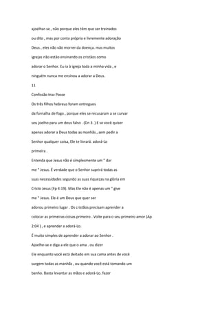 ajoelhar-se , não porque eles têm que ser treinados
ou dito , mas por conta própria e livremente adoração
Deus , eles não vão morrer da doença. mas muitos
igrejas não estão ensinando os cristãos como
adorar o Senhor. Eu ia à igreja toda a minha vida , e
ninguém nunca me ensinou a adorar a Deus.
11
Confissão traz Posse
Os três filhos hebreus foram entregues
da fornalha de fogo , porque eles se recusaram a se curvar
seu joelho para um deus falso . (Dn 3. ) E se você quiser
apenas adorar a Deus todas as manhãs , sem pedir a
Senhor qualquer coisa, Ele te livrará. adorá-Lo
primeira .
Entenda que Jesus não é simplesmente um " dar
me " Jesus. É verdade que o Senhor suprirá todas as
suas necessidades segundo as suas riquezas na glória em
Cristo Jesus (Fp 4:19). Mas Ele não é apenas um " give
me " Jesus. Ele é um Deus que quer ser
adorou primeiro lugar . Os cristãos precisam aprender a
colocar as primeiras coisas primeiro . Volte para o seu primeiro amor (Ap
2:04 ) , e aprender a adorá-Lo.
É muito simples de aprender a adorar ao Senhor .
Ajoelhe-se e diga a ele que o ama . ou dizer
Ele enquanto você está deitado em sua cama antes de você
surgem todas as manhãs , ou quando você está tomando um
banho. Basta levantar as mãos e adorá-Lo. fazer

 