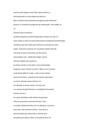 você Lhe pedir alguma coisa? Não. Apenas adorá-Lo.
Você pode pedir as coisas depois de adorá-Lo.
Meu ministério está envolvido em programas que alimentam
pessoas. Eu acredito em programas de alimentação . Na verdade, eu
12
Falando coisas à existência
acreditar programas de alimentação deve começar em casa, na
nossa nação. Eu não sou muito interessada em programa de alimentação
ministérios que são criados para alimentar as pessoas em outro
nação , enquanto as pessoas em sua própria cidade natal são
morrendo de fome. Precisamos ser fiéis aos da
nossa própria casa - cidade para chegar a quem
não tem ninguém para ajudá-los.
Eu estava orando um dia sobre a nossa alimentação
programa e que o Senhor me disse: "Não é um ser humano
sendo desde Adão foi criado , e não um tem sempre
morreram de fome , enquanto eles estavam adorando e
me servir. Quando o povo inclinou-se e
me adorado, as chuvas vieram , eo fruto veio
e os campos de grãos floresceu. A maldição foi levantada
fora de sua terra. "
Se o povo da Etiópia, onde milhares de pessoas e
milhares de pessoas morreram de fome , faria
o coração voltado para Deus, Ele iria abençoar a sua terra.
Anos atrás, eles amaram o Senhor . Anos atrás, a
povo da Etiópia que andar todo o caminho para
Jerusalém para adorar a Deus. O coração de Deus vai

 
