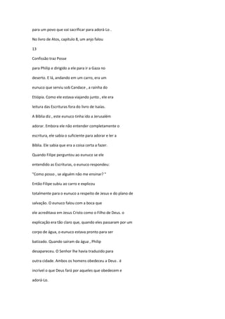 para um povo que vai sacrificar para adorá-Lo .
No livro de Atos, capítulo 8, um anjo falou
13
Confissão traz Posse
para Philip e dirigido a ele para ir a Gaza no
deserto. E lá, andando em um carro, era um
eunuco que serviu sob Candace , a rainha do
Etiópia. Como ele estava viajando junto , ele era
leitura das Escrituras fora do livro de Isaías.
A Bíblia diz , este eunuco tinha ido a Jerusalém
adorar. Embora ele não entender completamente o
escritura, ele sabia o suficiente para adorar e ler a
Bíblia. Ele sabia que era a coisa certa a fazer.
Quando Filipe perguntou ao eunuco se ele
entendido as Escrituras, o eunuco respondeu:
"Como posso , se alguém não me ensinar? "
Então Filipe subiu ao carro e explicou
totalmente para o eunuco a respeito de Jesus e do plano de
salvação. O eunuco falou com a boca que
ele acreditava em Jesus Cristo como o Filho de Deus. o
explicação era tão claro que, quando eles passaram por um
corpo de água, o eunuco estava pronto para ser
batizado. Quando saíram da água , Philip
desapareceu. O Senhor lhe havia traduzido para
outra cidade. Ambos os homens obedeceu a Deus . é
incrível o que Deus fará por aqueles que obedecem e
adorá-Lo.

 