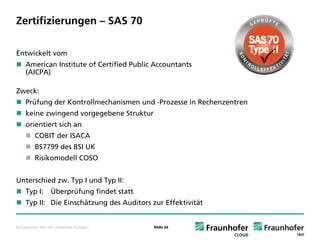 Zertifizierungen – SAS 70

Entwickelt vom
     American Institute of Certified Public Accountants
     (AICPA)

Zweck:
     Prüfung der Kontrollmechanismen und -Prozesse in Rechenzentren
     keine zwingend vorgegebene Struktur
     orientiert sich an
           COBIT der ISACA
           BS7799 des BSI UK
           Risikomodell COSO


Unterschied zw. Typ I und Typ II:
     Typ I:         Überprüfung findet statt
     Typ II: Die Einschätzung des Auditors zur Effektivität


© Fraunhofer IAO, IAT Universität Stuttgart    Slide 26
 