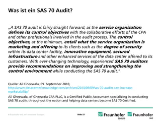 Was ist ein SAS 70 Audit?


„A SAS 70 audit is fairly straight forward, as the service organization
defines its control objectives with the collaborative efforts of the CPA
and other professionals involved in the audit process. The control
objectives, at the minimum, entail what the service organization is
marketing and offering to its clients such as the degree of security
within its data center facility, innovative equipment, secured
infrastructure and other enhanced services of the data center offered to its
customers. With ever-changing technology, experienced SAS 70 auditors
provide recommendations on improving and strengthening the
control environment while conducting the SAS 70 audit.“

Quelle: Ali Gheewala, 09. September 2010,
http://www.datacenterknowledge.com/archives/2010/09/09/sas-70-audits-can-increase-
marketability/
Ali Gheewala, of Gheewala CPA PLLC, is a Certified Public Accountant specializing in conducting
SAS 70 audits throughout the nation and helping data centers become SAS 70 Certified.



© Fraunhofer IAO, IAT Universität Stuttgart    Slide 27
 