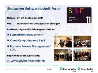 Stuttgarter Softwaretechnik Forum

    Datum: 27.-29. September 2011

    Ort:               Fraunhofer-Institutszentrum Stuttgart

    Praxisvorträge und Erfahrungsberichte zu:

          Stammdatenmanagement

          Cloud Computing und SaaS

          Business Process Management /
          SOA

    Begleitende Fachausstellung

    ⇒ www.ssf.iao.fraunhofer.de

© Fraunhofer IAO, IAT Universität Stuttgart     Slide 29
 