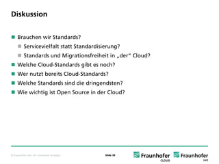 Diskussion


     Brauchen wir Standards?
           Servicevielfalt statt Standardisierung?
           Standards und Migrationsfreiheit in „der“ Cloud?
     Welche Cloud-Standards gibt es noch?
     Wer nutzt bereits Cloud-Standards?
     Welche Standards sind die dringendsten?
     Wie wichtig ist Open Source in der Cloud?




© Fraunhofer IAO, IAT Universität Stuttgart   Slide 30
 