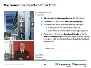 Die Fraunhofer-Gesellschaft im Profil
Institute und Standorte

                                              Fraunhofer-Zentrale
                                              in München
                                                          Jährliches Forschungsvolumen: 1,6 Mrd. Euro*
                                                          Davon ca. 1,3 Mrd. Euro Vertragsforschung*
                                                          Erwirtschaftet zu ca. zwei Dritteln aus Erträgen
                                                                    aus Projekten mit der Wirtschaft sowie
                                                                    aus öffentlich finanzierten Forschungsprojekten
                                                         Zu ca. einem Drittel von Bund und Ländern für die
                                                         Vorlaufsforschung (Problemlösungen, die in fünf oder
                                                         zehn Jahren für die Wirtschaft und Gesellschaft aktuell
                                                         sein werden).


                                                         * Zahlen aus 2009



                                              Fraunhofer-
                                              Präsident
                                              Prof. Bullinger

© Fraunhofer IAO, IAT Universität Stuttgart               Slide 3
 