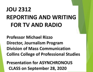 JOU 2312
REPORTING AND WRITING
FOR TV AND RADIO
Professor Michael Rizzo
Director, Journalism Program
Division of Mass Communication
Collins College of Professional Studies
Presentation for ASYNCHRONOUS
CLASS on September 28, 2020
 