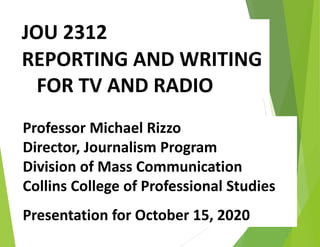 JOU 2312
REPORTING AND WRITING
FOR TV AND RADIO
Professor Michael Rizzo
Director, Journalism Program
Division of Mass Communication
Collins College of Professional Studies
Presentation for October 15, 2020
 