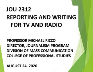 JOU 2312
REPORTING AND WRITING
FOR TV AND RADIO
PROFESSOR MICHAEL RIZZO
DIRECTOR, JOURNALISM PROGRAM
DIVISION OF MASS COMMUNICATION
COLLEGE OF PROFESSIONAL STUDIES
AUGUST 24, 2020
 