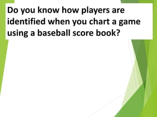 Do you know how players are
identified when you chart a game
using a baseball score book?
 