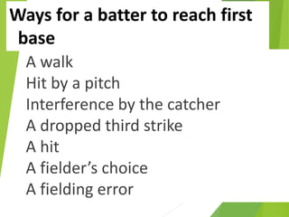 Ways for a batter to reach first
base
A walk
Hit by a pitch
Interference by the catcher
A dropped third strike
A hit
A fielder’s choice
A fielding error
 