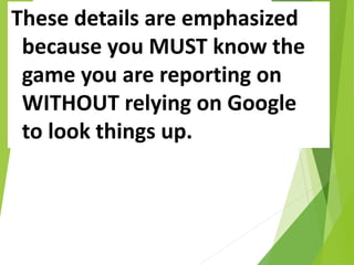 These details are emphasized
because you MUST know the
game you are reporting on
WITHOUT relying on Google
to look things up.
 