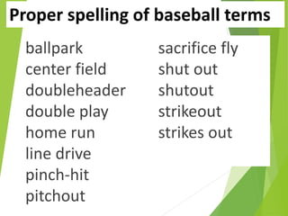 Proper spelling of baseball terms
ballpark
center field
doubleheader
double play
home run
line drive
pinch-hit
pitchout
sacrifice fly
shut out
shutout
strikeout
strikes out
 